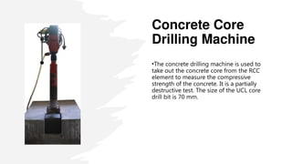Concrete Core
Drilling Machine
•The concrete drilling machine is used to
take out the concrete core from the RCC
element to measure the compressive
strength of the concrete. It is a partially
destructive test. The size of the UCL core
drill bit is 70 mm.
 