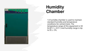 Humidity
Chamber
• A humidity chamber is used to maintain
standard humidity and temperature
conditions for cement tests. The
temperature range of this equipment is 50
& 600
C ± 0.50
C and humidity range is Up
to 95 ± 3%.
 