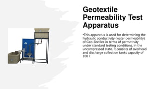 Geotextile
Permeability Test
Apparatus
•This apparatus is used for determining the
hydraulic conductivity (water permeability)
of Geo Textiles in terms of permittivity
‑
under standard testing conditions, in the
uncompressed state. It consists of overhead
and discharge collection tanks capacity of
100 l.
 