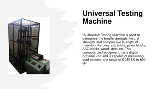 Universal Testing
Machine
•A Universal Testing Machine is used to
determine the tensile strength, flexural
strength, and compressive strength of
materials like concrete, bricks, paver blocks,
AAC blocks, wood, steel, etc. This
computerized equipment has a digital
pressure unit and is capable of measuring
load between the range of 0.030 kN to 600
kN.
 