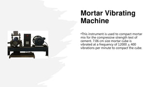 Mortar Vibrating
Machine
•This instrument is used to compact mortar
mix for the compressive strength test of
cement. 7.06 cm size mortar cube is
vibrated at a frequency of 12000 + 400
vibrations per minute to compact the cube.
 