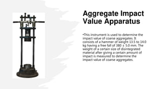 Aggregate Impact
Value Apparatus
•This instrument is used to determine the
impact value of coarse aggregates. It
consists of a hammer of weight 13.5 to 14.0
kg having a free fall of 380 ± 5.0 mm. The
weight of a certain size of disintegrated
material after giving a certain amount of
impact is measured to determine the
impact value of coarse aggregates.
 