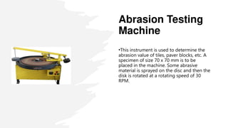 Abrasion Testing
Machine
•This instrument is used to determine the
abrasion value of tiles, paver blocks, etc. A
specimen of size 70 x 70 mm is to be
placed in the machine. Some abrasive
material is sprayed on the disc and then the
disk is rotated at a rotating speed of 30
RPM.
 