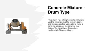 Concrete Mixture -
Drum Type
•This drum-type tilting Concrete mixture is
used to mix materials like cement, coarse
and fine aggregates, water, etc. to make a
concrete mix as per the concrete mix
design. The capacity of this mixture
machine is 0.75 cement bags.
 