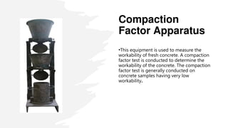 Compaction
Factor Apparatus
•This equipment is used to measure the
workability of fresh concrete. A compaction
factor test is conducted to determine the
workability of the concrete. The compaction
factor test is generally conducted on
concrete samples having very low
workability.
 
