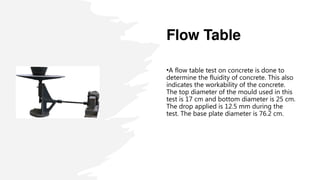 Flow Table
•A flow table test on concrete is done to
determine the fluidity of concrete. This also
indicates the workability of the concrete.
The top diameter of the mould used in this
test is 17 cm and bottom diameter is 25 cm.
The drop applied is 12.5 mm during the
test. The base plate diameter is 76.2 cm.
 