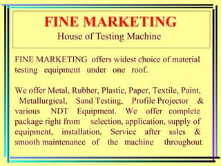 FINE MARKETING
House of Testing Machine
FINE MARKETING offers widest choice of material
testing equipment under one roof.
We offer Metal, Rubber, Plastic, Paper, Textile, Paint,
Metallurgical, Sand Testing, Profile Projector &
various NDT Equipment. We offer complete
package right from selection, application, supply of
equipment, installation, Service after sales &
smooth maintenance of the machine throughout.
 