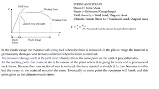 In the elastic range the material will spring back when the force is removed. In the plastic range the material is
permanently damaged and remains stretched when the force is removed.
The permanent damage starts at the yield point. Usually this is the same point as the limit of proportionality.
At the necking point the material starts to narrow at the point where it is going to break and a pronounced
neck forms. Because the cross sectional area is reduced, the force needed to stretch it further becomes smaller
but the stress in the material remains the same. Eventually at some point the specimen will break and this
point gives us the ultimate tensile stress.
 
