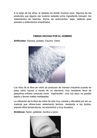 A lo largo de los años, el asbesto ha tenido muchos usos. Algunos de los
productos que alguna vez tuvieron asbesto como ingrediente incluyen: los
aislamientos de tuberías, frenos de automóviles, tejas, tableros para
paredes y aislamientos empotrados.

FIBRAS HECHAS POR EL HOMBRE
Artificiales: Viscosa, acetato, Caucho, Vidrio

Los hilos de la fibra de vidrio se producen de manera industrial cuando se
pasa vidrio líquido a través de un elemento muy resistente lleno de
pequeños orificios conocido como “espinerette”. Una vez seco, es posible
tejerlo y formar mallas moldeables
La utilización de la fibra de vidrio ha sido muy variada y difundida por ser un
material que ofrece buen aislamiento térmico, resistente a los ácidos,
soporta altas temperaturas, es económico y muy duradero.
Sintéticas: Nylon, poliéster, Acrílico y lycra.

 