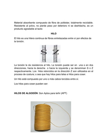 Material absorbente compuesto de fibra de poliéster, totalmente reciclable.
Resistente al polvo, no pierde peso por deterioro ni se deshilacha, es un
producto agradable al tacto
HILO
El hilo es una hilera continua de fibras entrelazadas entre sí por efectos de
la torsión.

La torsión le da resistencia al hilo. La torsión puede ser en una o en dos
direcciones, hacia la derecha o hacia la izquierda y se denominan S o Z
respectivamente. Los hilos retorcidos en la dirección Z son utilizados en el
proceso de costura; o sea que hay hilos para telas e hilos para coser.
Un hilo está compuesto por uno o más cabos torcidos entre sí.
Los hilos para coser pueden ser:

HILOS DE ALGODÓN: Son Aptos para teñir (APT)

 