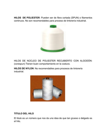 HILOS DE POLIESTER: Pueden ser de fibra cortada (SPUN) o filamentos
continuos. No son recomendables para proceso de tintorería industrial.

HILOS DE NÚCLEO DE POLIESTER RECUBIERTO CON ALGODÓN:
(corespun) Tienen buen comportamiento en la costura.
HILOS DE NYLON: No recomendables para procesos de tintorería
industrial.

TITULO DEL HILO
El titulo es un número que nos da una idea de que tan grueso o delgado es
el hilo.

 