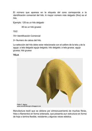 El número que aparece en la etiqueta del cono corresponde a la
identificación comercial del hilo. A mayor número más delgado (fino) es el
hilo.
Ejemplo: 120 es un hilo delgado
40 es un hilo grueso
70/2
70= Identificación Comercial
2= Numero de cabos del hilo.
La selección del hilo debe estar relacionada con el calibre de la tela y de la
aguja: a tela delgada aguja delgada, hilo delgado; a tela gruesa, aguja
gruesa, hilo grueso
TELA

Manufactura textil que se obtiene por entrecruzamiento de muchas fibras,
hilos o filamentos en forma ordenada, que presenta aun estructura en forma
de hoja o lamina flexible, resistente y algunas veces elástica.

 