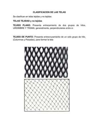 CLASIFICACION DE LAS TELAS
Se clasifican en telas tejidas y no tejidas:
TELAS TEJIDAS y no tejidas
TEJIDO PLANO: Presenta entrezamiento de dos grupos de hilos,
URDIMBRE Y TRAMA, generalmente, perpendiculares entre sí.

TEJIDO DE PUNTO: Presenta entrecruzamiento de un solo grupo de hilo,
(Columnas y Pasadas), para formar la tela

 