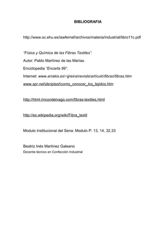 BIBLIOGRAFIA

http://www.sc.ehu.es/iawfemaf/archivos/materia/industrial/libro11c.pdf

“Física y Química de las Fibras Textiles”.
Autor: Pablo Martínez de las Marías.
Enciclopedia “Encarta 99”.
Internet: www.arrakis.es~jjreinarevistaartículofibrasfibras.htm
www.spr.netderiplastcomo_conocer_los_tejidos.htm

http://html.rincondelvago.com/fibras-textiles.html

http://es.wikipedia.org/wiki/Fibra_textil

Modulo Institucional del Sena: Modulo P: 13, 14, 32,33

Beatriz Inés Martínez Galeano
Docente técnico en Confección Industrial

 