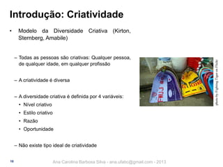 Introdução: Criatividade
Modelo da Diversidade Criativa (Kirton,
Sternberg, Amabile)
‒ Todas as pessoas são criativas: Qualquer pessoa,
de qualquer idade, em qualquer profissão
‒ A criatividade é diversa
‒ A diversidade criativa é definida por 4 variáveis:
• Nível criativo
• Estilo criativo
• Razão
• Oportunidade

‒ Não existe tipo ideal de criatividade
10

Ana Carolina Barbosa Silva - ana.ufabc@gmail.com - 2013

photo by Fighting Tiger on Flickr

•

 