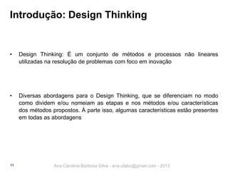 Introdução: Design Thinking

•

Design Thinking: É um conjunto de métodos e processos não lineares
utilizadas na resolução de problemas com foco em inovação

•

Diversas abordagens para o Design Thinking, que se diferenciam no modo
como dividem e/ou nomeiam as etapas e nos métodos e/ou características
dos métodos propostos. À parte isso, algumas características estão presentes
em todas as abordagens

11

Ana Carolina Barbosa Silva - ana.ufabc@gmail.com - 2013

 