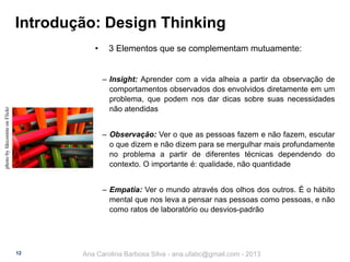 Introdução: Design Thinking
•

3 Elementos que se complementam mutuamente:

photo by fdecomite on Flickr

‒ Insight: Aprender com a vida alheia a partir da observação de
comportamentos observados dos envolvidos diretamente em um
problema, que podem nos dar dicas sobre suas necessidades
não atendidas

‒ Observação: Ver o que as pessoas fazem e não fazem, escutar
o que dizem e não dizem para se mergulhar mais profundamente
no problema a partir de diferentes técnicas dependendo do
contexto. O importante é: qualidade, não quantidade
‒ Empatia: Ver o mundo através dos olhos dos outros. É o hábito
mental que nos leva a pensar nas pessoas como pessoas, e não
como ratos de laboratório ou desvios-padrão

12

Ana Carolina Barbosa Silva - ana.ufabc@gmail.com - 2013

 