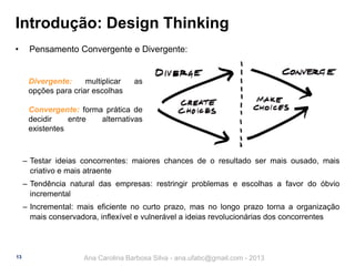 Introdução: Design Thinking
•

Pensamento Convergente e Divergente:

Divergente:
multiplicar
opções para criar escolhas

as

Convergente: forma prática de
decidir
entre
alternativas
existentes

‒ Testar ideias concorrentes: maiores chances de o resultado ser mais ousado, mais
criativo e mais atraente

‒ Tendência natural das empresas: restringir problemas e escolhas a favor do óbvio
incremental
‒ Incremental: mais eficiente no curto prazo, mas no longo prazo torna a organização
mais conservadora, inflexível e vulnerável a ideias revolucionárias dos concorrentes

13

Ana Carolina Barbosa Silva - ana.ufabc@gmail.com - 2013

 
