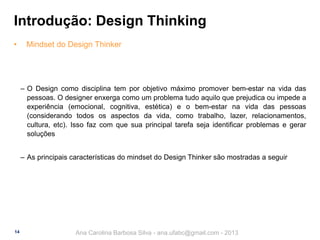 Introdução: Design Thinking
•

Mindset do Design Thinker

‒ O Design como disciplina tem por objetivo máximo promover bem-estar na vida das
pessoas. O designer enxerga como um problema tudo aquilo que prejudica ou impede a
experiência (emocional, cognitiva, estética) e o bem-estar na vida das pessoas
(considerando todos os aspectos da vida, como trabalho, lazer, relacionamentos,
cultura, etc). Isso faz com que sua principal tarefa seja identificar problemas e gerar
soluções
‒ As principais características do mindset do Design Thinker são mostradas a seguir

14

Ana Carolina Barbosa Silva - ana.ufabc@gmail.com - 2013

 