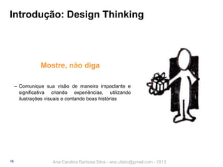 Introdução: Design Thinking

Mostre, não diga
‒ Comunique sua visão de maneira impactante e
significativa criando experiências, utilizando
ilustrações visuais e contando boas histórias

15

Ana Carolina Barbosa Silva - ana.ufabc@gmail.com - 2013

 