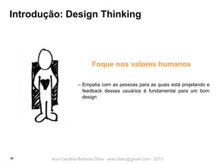 Introdução: Design Thinking

Foque nos valores humanos
‒ Empatia com as pessoas para as quais está projetando e
feedback desses usuários é fundamental para um bom
design

16

Ana Carolina Barbosa Silva - ana.ufabc@gmail.com - 2013

 