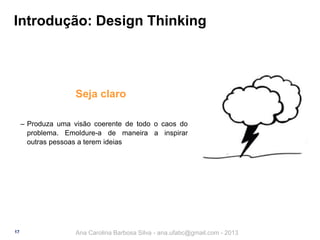 Introdução: Design Thinking

Seja claro
‒ Produza uma visão coerente de todo o caos do
problema. Emoldure-a de maneira a inspirar
outras pessoas a terem ideias

17

Ana Carolina Barbosa Silva - ana.ufabc@gmail.com - 2013

 