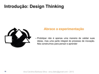 Introdução: Design Thinking

Abrace a experimentação
‒ Prototipar não é apenas uma maneira de validar suas
ideias, mas uma parte integral do processo de inovação.
Nós construímos para pensar e aprender

18

Ana Carolina Barbosa Silva - ana.ufabc@gmail.com - 2013

 