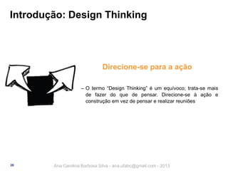 Introdução: Design Thinking

Direcione-se para a ação
‒ O termo “Design Thinking” é um equívoco; trata-se mais
de fazer do que de pensar. Direcione-se à ação e
construção em vez de pensar e realizar reuniões

20

Ana Carolina Barbosa Silva - ana.ufabc@gmail.com - 2013

 