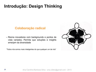 Introdução: Design Thinking

Colaboração radical
‒ Reúna inovadores com backgrounds e pontos de
vista variados. Permita que soluções e insights
emerjam da diversidade
“Todos nós somos mais inteligentes do que qualquer um de nós”

21

Ana Carolina Barbosa Silva - ana.ufabc@gmail.com - 2013

 