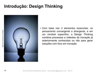 Introdução: Design Thinking

photo by mr.beaver on Flickr

• Com base nos 3 elementos essenciais, no
pensamento convergente e divergente, e em
um mindset específico, o Design Thinking
combina processos e métodos de inovação já
anteriormente conhecidos ou não para gerar
soluções com foco em inovação

22

Ana Carolina Barbosa Silva - ana.ufabc@gmail.com - 2013

 