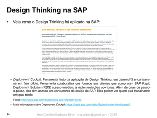 Design Thinking na SAP
•

Veja como o Design Thinking foi aplicado na SAP:

‒ Deployment Cockpit: Ferramenta fruto da aplicação de Design Thinking, em Janeiro/13 encontravase em fase piloto. Ferramenta colaborativa que fornece aos clientes que compraram SAP Rapid
Deployment Solution (RDS) acesso imediato a implementações oportunas. Além de guias de passoa-passo, eles têm acesso aos consultores da equipe da SAP. Eles podem ver quem está trabalhando
em qual tarefa
‒ Fonte: http://www.sap.com/brazil/press.epx?pressid=20612

‒ Mais informações sobre Deployment Cockpit: https://rapid.sap.com/static/flipbook/index.html#/page/5

24

Ana Carolina Barbosa Silva - ana.ufabc@gmail.com - 2013

 