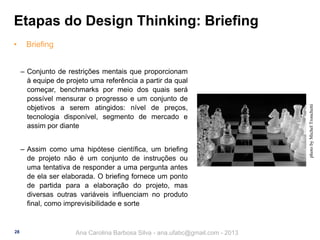 Etapas do Design Thinking: Briefing
Briefing
‒ Conjunto de restrições mentais que proporcionam
à equipe de projeto uma referência a partir da qual
começar, benchmarks por meio dos quais será
possível mensurar o progresso e um conjunto de
objetivos a serem atingidos: nível de preços,
tecnologia disponível, segmento de mercado e
assim por diante
‒ Assim como uma hipótese científica, um briefing
de projeto não é um conjunto de instruções ou
uma tentativa de responder a uma pergunta antes
de ela ser elaborada. O briefing fornece um ponto
de partida para a elaboração do projeto, mas
diversas outras variáveis influenciam no produto
final, como imprevisibilidade e sorte

28

Ana Carolina Barbosa Silva - ana.ufabc@gmail.com - 2013

photo by Michel Tronchetti

•

 