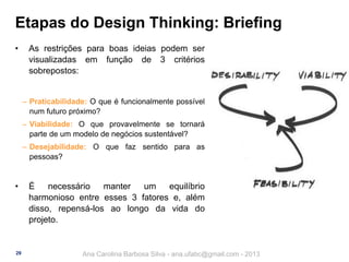 Etapas do Design Thinking: Briefing
•

As restrições para boas ideias podem ser
visualizadas em função de 3 critérios
sobrepostos:
‒ Praticabilidade: O que é funcionalmente possível
num futuro próximo?
‒ Viabilidade: O que provavelmente se tornará
parte de um modelo de negócios sustentável?
‒ Desejabilidade: O que faz sentido para as
pessoas?

•

29

É
necessário
manter
um
equilíbrio
harmonioso entre esses 3 fatores e, além
disso, repensá-los ao longo da vida do
projeto.

Ana Carolina Barbosa Silva - ana.ufabc@gmail.com - 2013

 