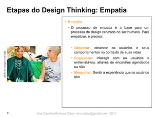 Etapas do Design Thinking: Empatia
• Empatia
‒ O processo de empatia é a base para um
processo de design centrado no ser humano. Para
empatizar, é preciso:

photo by oxcnpxo on Flickr

• Observar: observar os usuários e seus
comportamentos no contexto de suas vidas
• Engajar-se: interagir com os usuários e
entrevistá-los, através de encontros agendados
ou não
• Mergulhar: Sentir a experiência que os usuários
têm

31

Ana Carolina Barbosa Silva - ana.ufabc@gmail.com - 2013

 