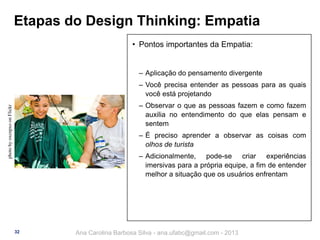 Etapas do Design Thinking: Empatia
• Pontos importantes da Empatia:

‒ Aplicação do pensamento divergente
‒ Você precisa entender as pessoas para as quais
você está projetando
photo by oxcnpxo on Flickr

‒ Observar o que as pessoas fazem e como fazem
auxilia no entendimento do que elas pensam e
sentem
‒ É preciso aprender a observar as coisas com
olhos de turista
‒ Adicionalmente, pode-se criar experiências
imersivas para a própria equipe, a fim de entender
melhor a situação que os usuários enfrentam

32

Ana Carolina Barbosa Silva - ana.ufabc@gmail.com - 2013

 