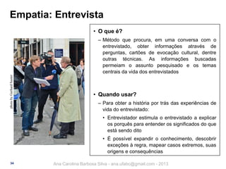 Empatia: Entrevista
• O que é?

photo by Gerhard Suster

‒ Método que procura, em uma conversa com o
entrevistado, obter informações através de
perguntas, cartões de evocação cultural, dentre
outras técnicas. As informações buscadas
permeiam o assunto pesquisado e os temas
centrais da vida dos entrevistados

• Quando usar?
‒ Para obter a história por trás das experiências de
vida do entrevistado:

• Entrevistador estimula o entrevistado a explicar
os porquês para entender os significados do que
está sendo dito
• É possível expandir o conhecimento, descobrir
exceções à regra, mapear casos extremos, suas
origens e consequências
34

Ana Carolina Barbosa Silva - ana.ufabc@gmail.com - 2013

 