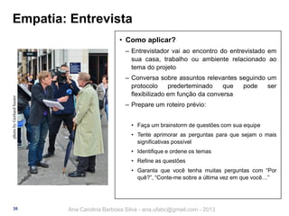 Empatia: Entrevista
• Como aplicar?

photo by Gerhard Suster

‒ Entrevistador vai ao encontro do entrevistado em
sua casa, trabalho ou ambiente relacionado ao
tema do projeto
‒ Conversa sobre assuntos relevantes seguindo um
protocolo
prederteminado
que
pode
ser
flexibilizado em função da conversa
‒ Prepare um roteiro prévio:
• Faça um brainstorm de questões com sua equipe
• Tente aprimorar as perguntas para que sejam o mais
significativas possível

• Identifique e ordene os temas
• Refine as questões
• Garanta que você tenha muitas perguntas com “Por
quê?”, “Conte-me sobre a última vez em que você…”

35

Ana Carolina Barbosa Silva - ana.ufabc@gmail.com - 2013

 