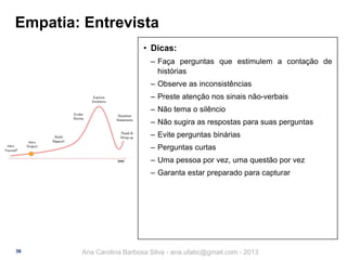Empatia: Entrevista
• Dicas:
‒ Faça perguntas que estimulem a contação de
histórias
‒ Observe as inconsistências
‒ Preste atenção nos sinais não-verbais
‒ Não tema o silêncio
‒ Não sugira as respostas para suas perguntas

‒ Evite perguntas binárias
‒ Perguntas curtas
‒ Uma pessoa por vez, uma questão por vez
‒ Garanta estar preparado para capturar

36

Ana Carolina Barbosa Silva - ana.ufabc@gmail.com - 2013

 
