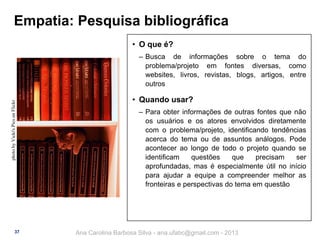 Empatia: Pesquisa bibliográfica
• O que é?

photo by Vicki's Pics on Flickr

‒ Busca de informações sobre o tema do
problema/projeto em fontes diversas, como
websites, livros, revistas, blogs, artigos, entre
outros

37

• Quando usar?
‒ Para obter informações de outras fontes que não
os usuários e os atores envolvidos diretamente
com o problema/projeto, identificando tendências
acerca do tema ou de assuntos análogos. Pode
acontecer ao longo de todo o projeto quando se
identificam
questões
que
precisam
ser
aprofundadas, mas é especialmente útil no início
para ajudar a equipe a compreender melhor as
fronteiras e perspectivas do tema em questão

Ana Carolina Barbosa Silva - ana.ufabc@gmail.com - 2013

 