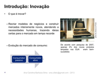 Introdução: Inovação
O que é inovar?

photo by farnea on Flickr

•

‒ Recriar modelos de negócios e construir
mercados inteiramente novos, atendendo a
necessidades humanas, trazendo ideias
certas para o mercado em tempo recorde

‒ Evolução do mercado de consumo:

Consumidor
passivo

4

De acordo com pesquisa de 2007,
apenas 4% dos novos produtos
lançados nos EUA
eram bemsucedidos

Consumidor
ativo

Ana Carolina Barbosa Silva - ana.ufabc@gmail.com - 2013

 