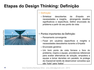 Etapas do Design Thinking: Definição
• Definição

photo by Kelmon on Flickr

‒ Sintetizar
descobertas
da
Empatia
em
necessidades e insights, abrangendo desafios
significativos e específicos. Definir enunciado do
problema a partir do seu ponto de vista

• Pontos importantes da Definição:
‒ Pensamento convergente
‒ Focar em usuários específicos e insights e
necessidades descobertos durante a Empatia
‒ Enunciado genérico
‒ Um bom ponto de vista fornece o foco do
problema, inspira a equipe, providencia referencial
para avaliar alternativas de solução, empodera a
equipe a tomar decisões em paralelo, te protege
da impossível tarefa de desenvolver conceitos que
são “tudo” para “todos”
42

Ana Carolina Barbosa Silva - ana.ufabc@gmail.com - 2013

 