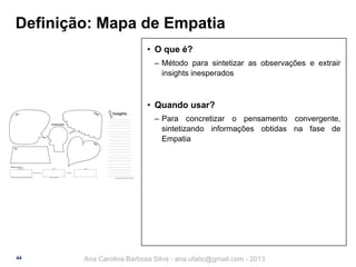 Definição: Mapa de Empatia
• O que é?
‒ Método para sintetizar as observações e extrair
insights inesperados

• Quando usar?
‒ Para concretizar o pensamento convergente,
sintetizando informações obtidas na fase de
Empatia

44

Ana Carolina Barbosa Silva - ana.ufabc@gmail.com - 2013

 