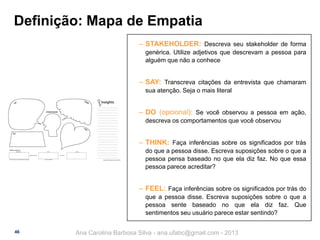 Definição: Mapa de Empatia
‒ STAKEHOLDER: Descreva seu stakeholder de forma
genérica. Utilize adjetivos que descrevam a pessoa para
alguém que não a conhece

‒ SAY: Transcreva citações da entrevista que chamaram
sua atenção. Seja o mais literal

‒ DO (opcional): Se você observou a pessoa em ação,
descreva os comportamentos que você observou

‒ THINK: Faça inferências sobre os significados por trás
do que a pessoa disse. Escreva suposições sobre o que a
pessoa pensa baseado no que ela diz faz. No que essa
pessoa parece acreditar?

‒ FEEL: Faça inferências sobre os significados por trás do
que a pessoa disse. Escreva suposições sobre o que a
pessoa sente baseado no que ela diz faz. Que
sentimentos seu usuário parece estar sentindo?
46

Ana Carolina Barbosa Silva - ana.ufabc@gmail.com - 2013

 