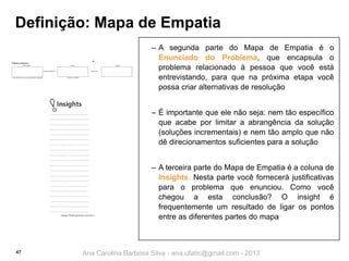 Definição: Mapa de Empatia
‒ A segunda parte do Mapa de Empatia é o
Enunciado do Problema, que encapsula o
problema relacionado à pessoa que você está
entrevistando, para que na próxima etapa você
possa criar alternativas de resolução
‒ É importante que ele não seja: nem tão específico
que acabe por limitar a abrangência da solução
(soluções incrementais) e nem tão amplo que não
dê direcionamentos suficientes para a solução
‒ A terceira parte do Mapa de Empatia é a coluna de
Insights. Nesta parte você fornecerá justificativas
para o problema que enunciou. Como você
chegou a esta conclusão? O insight é
frequentemente um resultado de ligar os pontos
entre as diferentes partes do mapa

47

Ana Carolina Barbosa Silva - ana.ufabc@gmail.com - 2013

 