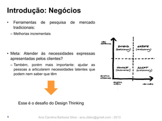 Introdução: Negócios
•

Ferramentas
tradicionais:

de

pesquisa

de

mercado

‒ Melhorias incrementais

• Meta: Atender às necessidades expressas
apresentadas pelos clientes?
‒ Também, porém mais importante: ajudar as
pessoas a articularem necessidades latentes que
podem nem saber que têm

Esse é o desafio do Design Thinking

5

Ana Carolina Barbosa Silva - ana.ufabc@gmail.com - 2013

 