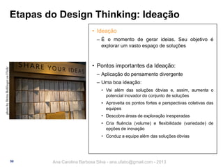 Etapas do Design Thinking: Ideação
• Ideação
‒ É o momento de gerar ideias. Seu objetivo é
explorar um vasto espaço de soluções

photo by Britta Bohlinger on Flickr

• Pontos importantes da Ideação:
‒ Aplicação do pensamento divergente
‒ Uma boa ideação:
• Vai além das soluções óbvias e, assim, aumenta o
potencial inovador do conjunto de soluções
• Aproveita os pontos fortes e perspectivas coletivas das
equipes

• Descobre áreas de exploração inesperadas
• Cria fluência (volume) e flexibilidade (variedade) de
opções de inovação
• Conduz a equipe além das soluções óbvias

50

Ana Carolina Barbosa Silva - ana.ufabc@gmail.com - 2013

 