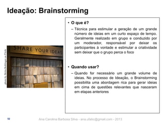 Ideação: Brainstorming
• O que é?

photo by Britta Bohlinger on Flickr

‒ Técnica para estimular a geração de um grande
número de ideias em um curto espaço de tempo.
Geralmente realizado em grupo e conduzido por
um moderador, responsável por deixar os
participantes à vontade e estimular a criatividade
sem deixar que o grupo perca o foco

• Quando usar?
‒ Quando for necessário um grande volume de
ideias. No processo de Ideação, o Brainstorming
possibilita uma abordagem rica para gerar ideias
em cima de questões relevantes que nasceram
em etapas anteriores

52

Ana Carolina Barbosa Silva - ana.ufabc@gmail.com - 2013

 