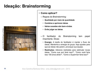 Ideação: Brainstorming
• Como aplicar?
‒ Regras do Brainstorming:
• Qualidade por meio de quantidade

• Combine e aprimore ideias
photo by Britta Bohlinger on Flickr

• Ideias ousadas são bem-vindas
• Evite julgar as ideias

‒ O facilitador do
importante. Dicas:

Brainstorming

tem

papel

• Energia: A tarefa do facilitador é manter o fluxo de
ideias. Mantenha a energia do grupo, faça ajustes para
que as ideias não parem, provoque sua equipe.

• Restrições: Adicione restrições para estimular novas
ideias. “Como sua avó faria isso?”, “Como você faria
isso 100 anos atrás?”, “Como o Superman faria isso?”

53

Ana Carolina Barbosa Silva - ana.ufabc@gmail.com - 2013

 