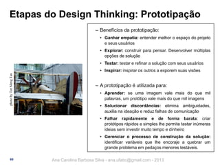 Etapas do Design Thinking: Prototipação
‒ Benefícios da prototipação:
• Ganhar empatia: entender melhor o espaço do projeto
e seus usuários
• Explorar: construir para pensar. Desenvolver múltiplas
opções de solução
• Testar: testar e refinar a solução com seus usuários
photo by Tze Meng Tan

• Inspirar: inspirar os outros a exporem suas visões

‒ A prototipação é utilizada para:
• Aprender: se uma imagem vale mais do que mil
palavras, um protótipo vale mais do que mil imagens
• Solucionar discordâncias: elimina ambiguidades,
auxilia na ideação e reduz falhas de comunicação
• Falhar rapidamente e de forma barata: criar
protótipos rápidos e simples lhe permite testar inúmeras
ideias sem investir muito tempo e dinheiro
• Gerenciar o processo de construção da solução:
identificar variáveis que lhe encoraje a quebrar um
grande problema em pedaços menores testáveis.

60

Ana Carolina Barbosa Silva - ana.ufabc@gmail.com - 2013

 