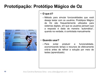 Prototipação: Protótipo Mágico de Oz

photo by marie-ll on Flickr

• O que é?

62

‒ Método para simular funcionalidades que você
deseja testar com os usuários. Protótipos Mágico
de Oz são frequentemente utilizados para
sistemas digitais, em que os usuários pensam que
a resposta é dada de maneira “automática”,
quando na verdade, é controlada manualmente

• Quando usar?
‒ Para
evitar
produzir
a
funcionalidade,
economizando tempo e recursos de efetivamente
criá-la antes de refinar a solução por meio de
testes (aprendizado)

Ana Carolina Barbosa Silva - ana.ufabc@gmail.com - 2013

 